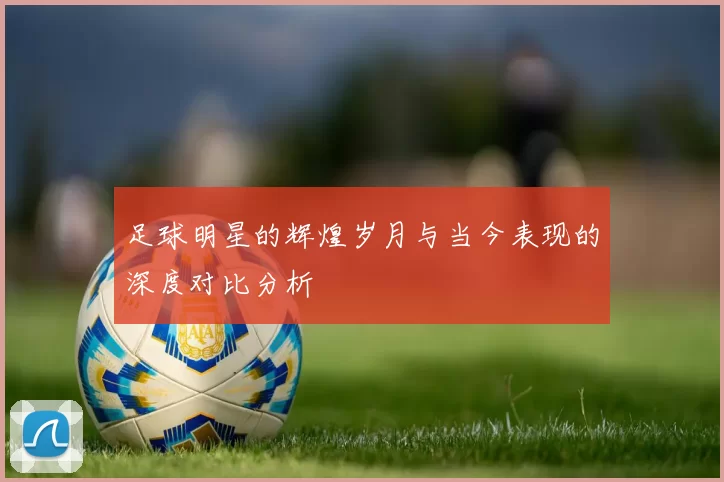 足球明星的辉煌岁月与当今表现的深度对比分析