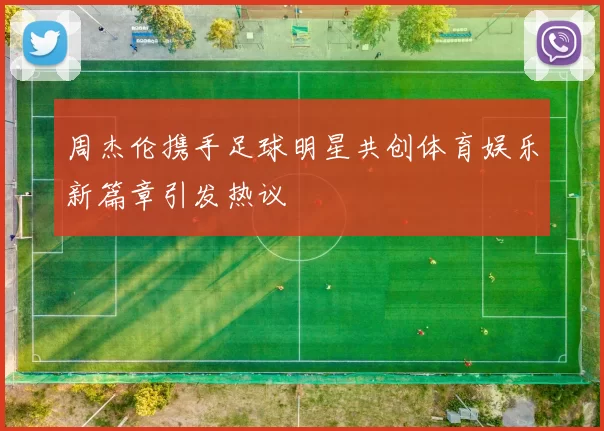 周杰伦携手足球明星共创体育娱乐新篇章引发热议