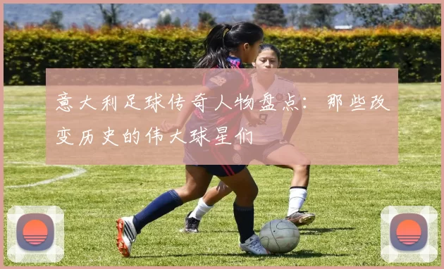 意大利足球传奇人物盘点：那些改变历史的伟大球星们