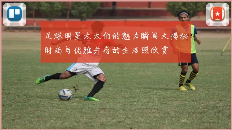 足球明星太太们的魅力瞬间大揭秘时尚与优雅并存的生活照欣赏