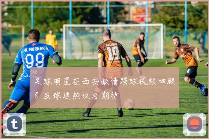 足球明星在西安激情踢球视频回顾引发球迷热议与期待