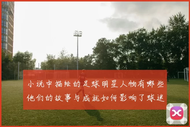 小说中描绘的足球明星人物有哪些他们的故事与成就如何影响了球迷和读者