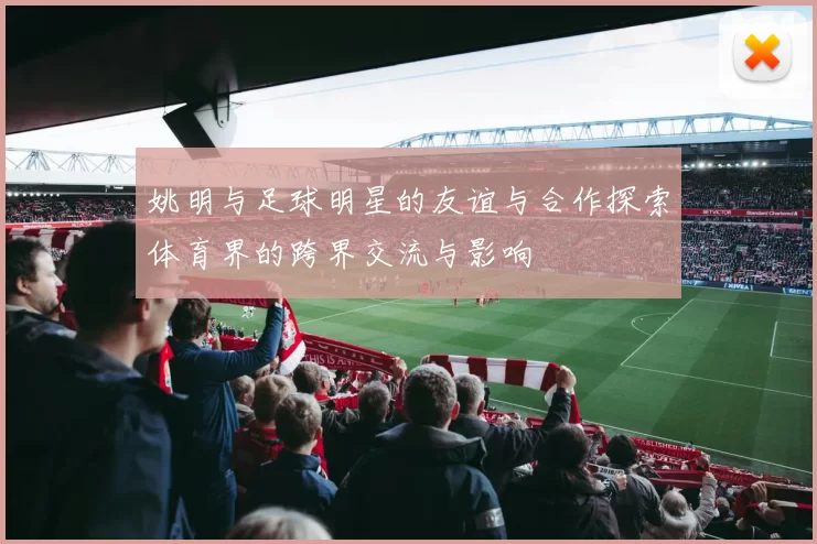 姚明与足球明星的友谊与合作探索体育界的跨界交流与影响