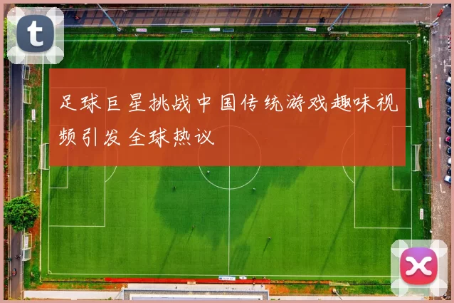 足球巨星挑战中国传统游戏趣味视频引发全球热议