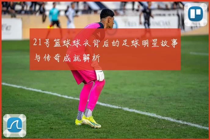 21号篮球球衣背后的足球明星故事与传奇成就解析
