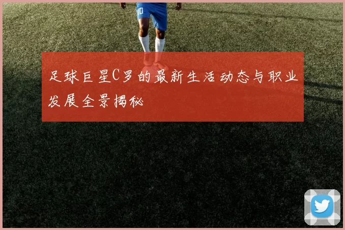 足球巨星C罗的最新生活动态与职业发展全景揭秘