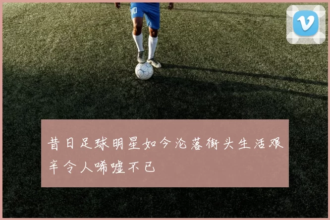 昔日足球明星如今沦落街头生活艰辛令人唏嘘不已