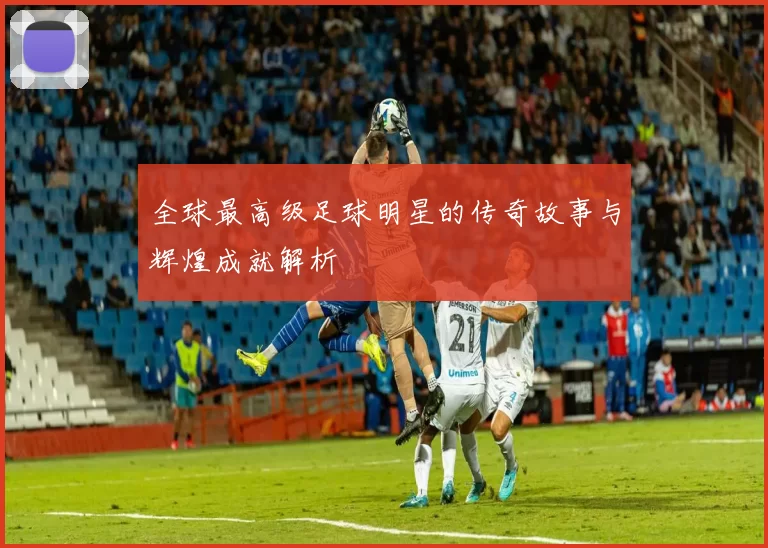全球最高级足球明星的传奇故事与辉煌成就解析