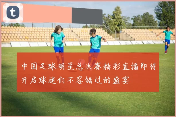 中国足球明星总决赛精彩直播即将开启球迷们不容错过的盛宴