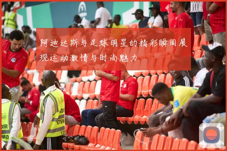 阿迪达斯与足球明星的精彩瞬间展现运动激情与时尚魅力