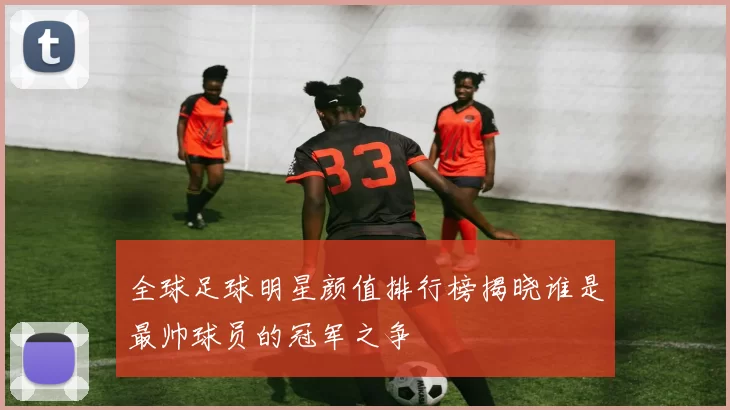 全球足球明星颜值排行榜揭晓谁是最帅球员的冠军之争