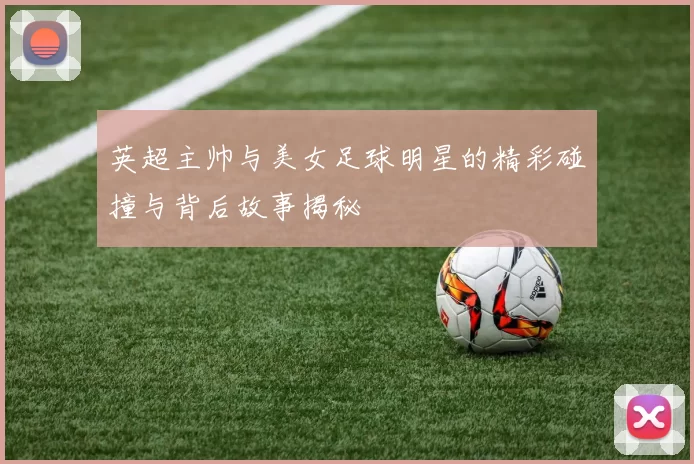 英超主帅与美女足球明星的精彩碰撞与背后故事揭秘