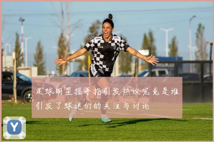 足球明星摇手指引发热议究竟是谁引发了球迷们的关注与讨论