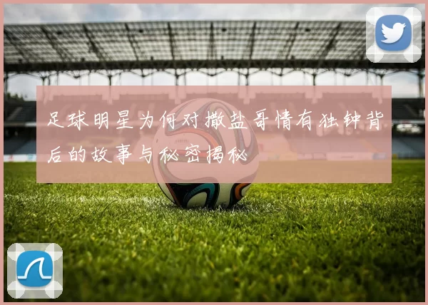 足球明星为何对撒盐哥情有独钟背后的故事与秘密揭秘