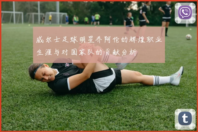 威尔士足球明星乔阿伦的辉煌职业生涯与对国家队的贡献分析