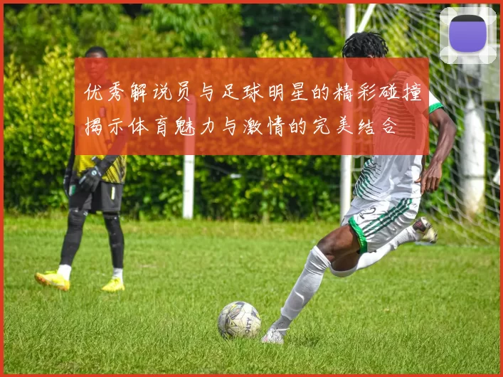 优秀解说员与足球明星的精彩碰撞揭示体育魅力与激情的完美结合