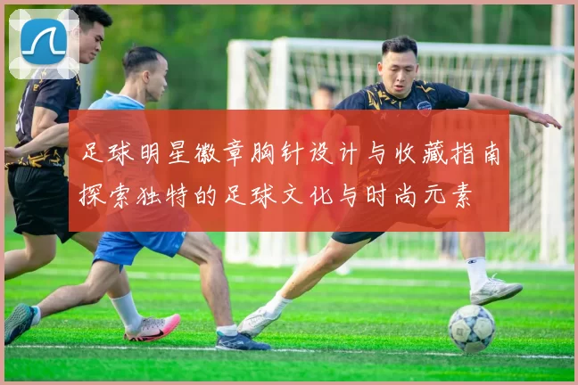 足球明星徽章胸针设计与收藏指南探索独特的足球文化与时尚元素