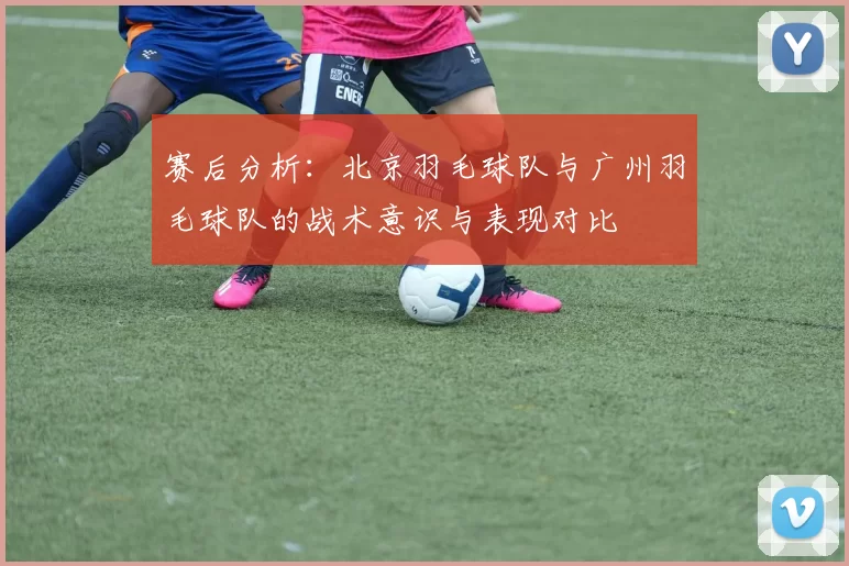 赛后分析：北京羽毛球队与广州羽毛球队的战术意识与表现对比