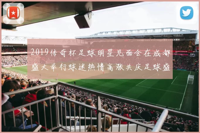 2019传奇杯足球明星见面会在成都盛大举行球迷热情高涨共庆足球盛事