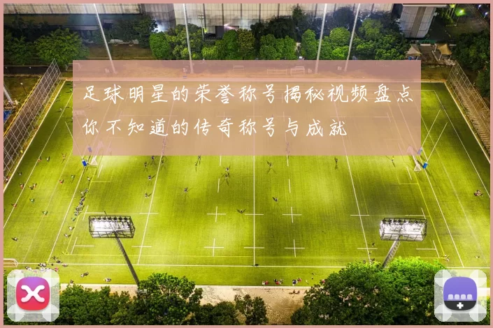 足球明星的荣誉称号揭秘视频盘点你不知道的传奇称号与成就