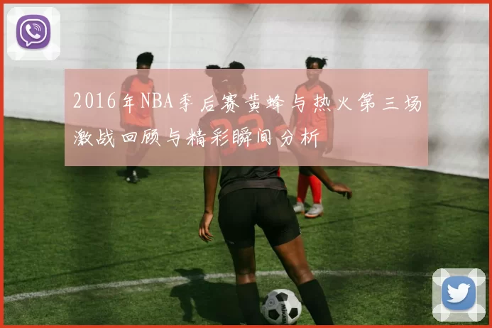 2016年NBA季后赛黄蜂与热火第三场激战回顾与精彩瞬间分析