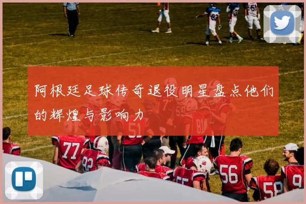 阿根廷足球传奇退役明星盘点他们的辉煌与影响力