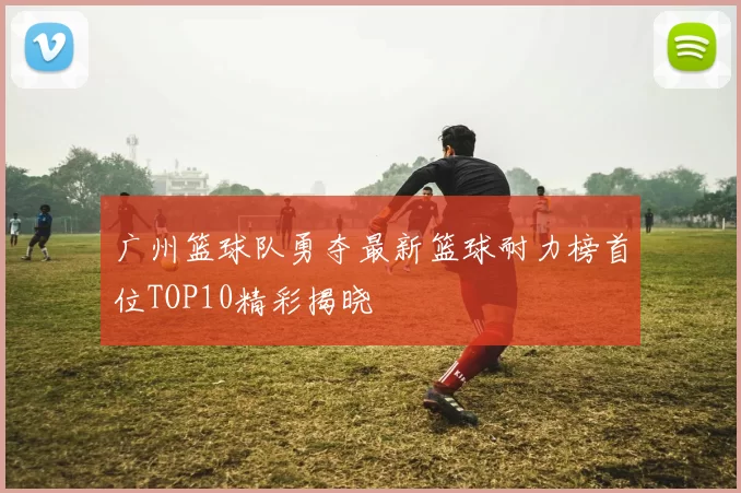广州篮球队勇夺最新篮球耐力榜首位TOP10精彩揭晓