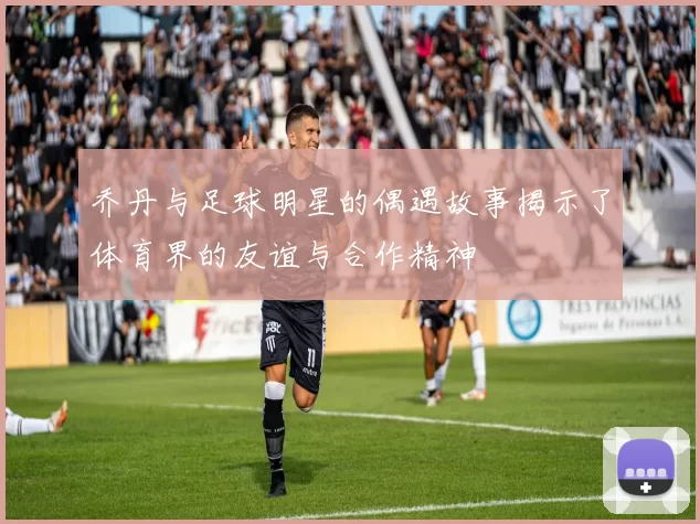 乔丹与足球明星的偶遇故事揭示了体育界的友谊与合作精神
