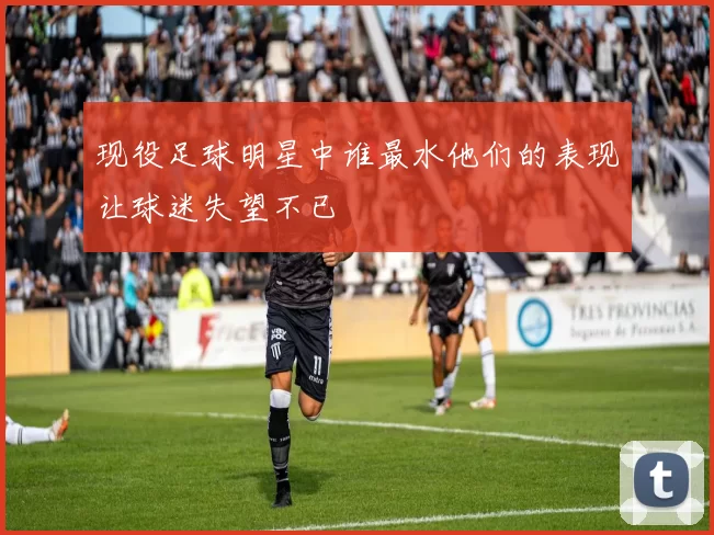 现役足球明星中谁最水他们的表现让球迷失望不已