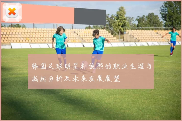 韩国足球明星朴俊熙的职业生涯与成就分析及未来发展展望