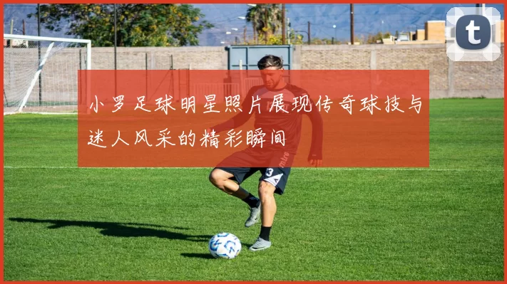 小罗足球明星照片展现传奇球技与迷人风采的精彩瞬间
