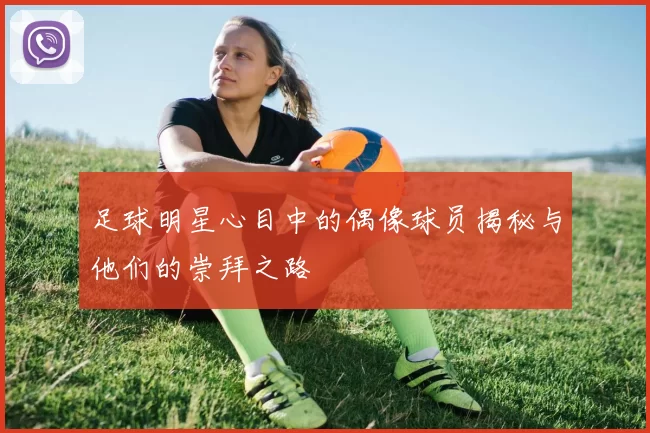 足球明星心目中的偶像球员揭秘与他们的崇拜之路