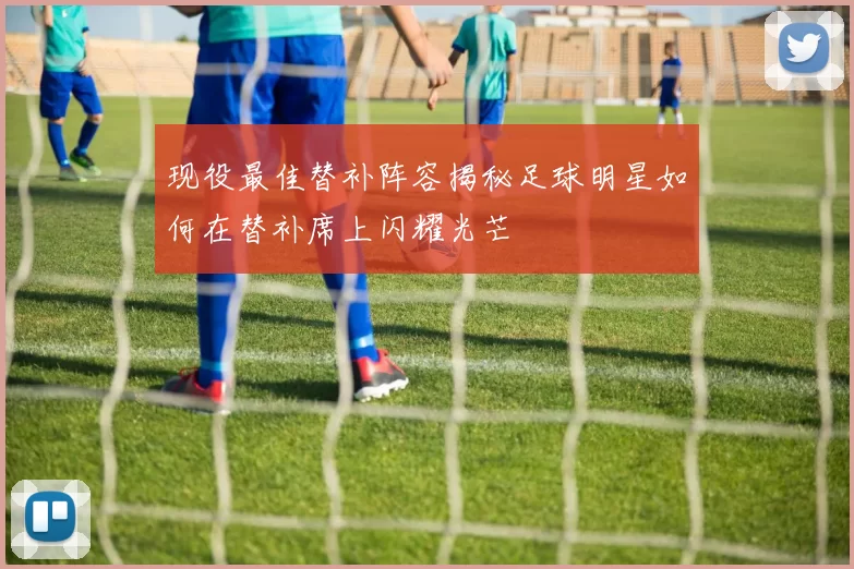 现役最佳替补阵容揭秘足球明星如何在替补席上闪耀光芒